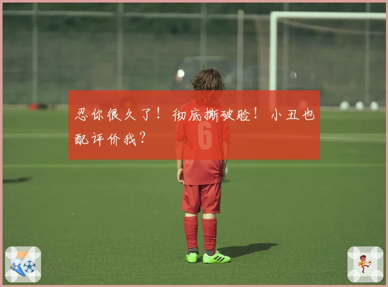 忍你很久了!彻底撕破脸!小丑也配评价我?