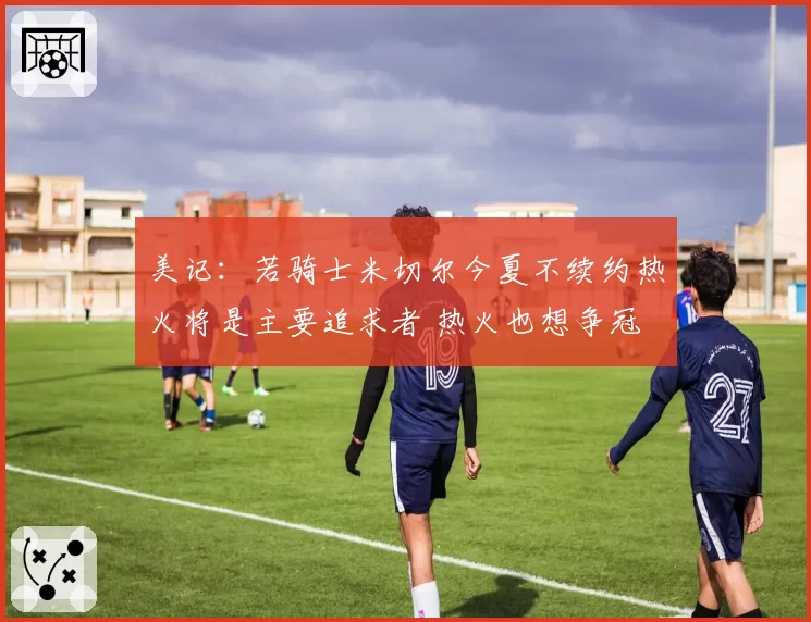 美记：若骑士米切尔今夏不续约热火将是主要追求者 热火也想争冠