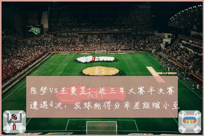陈梦vs王曼昱：近三年大赛半决赛遭遇4次，发球轮得分率差距缩小至3%