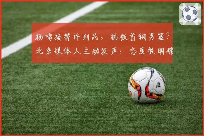 杨鸣接替许利民,执教首钢男篮?北京媒体人主动发声,态度很明确