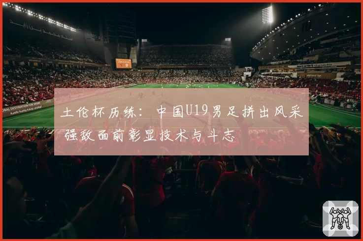 土伦杯历练：中国U19男足拼出风采 强敌面前彰显技术与斗志