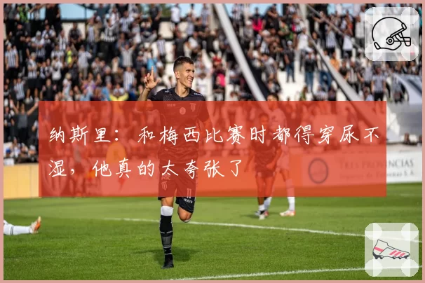 纳斯里：和梅西比赛时都得穿尿不湿，他真的太夸张了