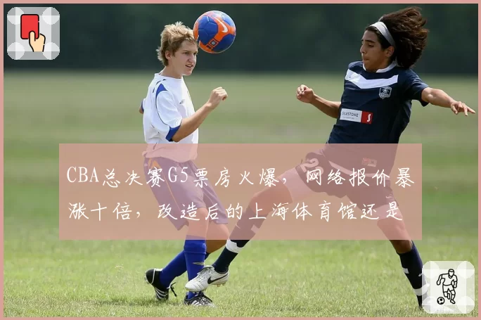 CBA总决赛G5票房火爆，网络报价暴涨十倍，改造后的上海体育馆还是太小？