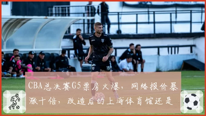 CBA总决赛G5票房火爆，网络报价暴涨十倍，改造后的上海体育馆还是太小？