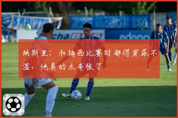 纳斯里：和梅西比赛时都得穿尿不湿，他真的太夸张了