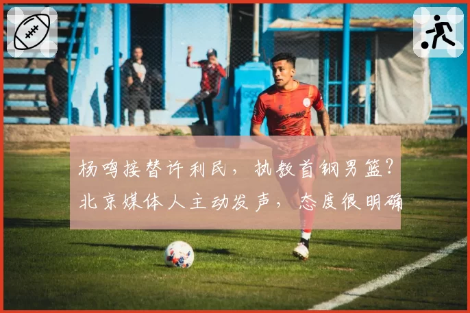 杨鸣接替许利民,执教首钢男篮?北京媒体人主动发声,态度很明确