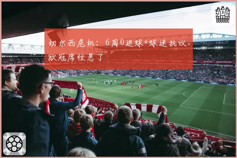 切尔西危机：6周0进球+球迷抗议，欧冠席位悬了