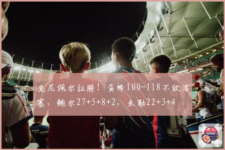 克尼佩尔拉胯!黄蜂100-118不敌活塞,鲍尔27+5+8+2,米勒22+3+4