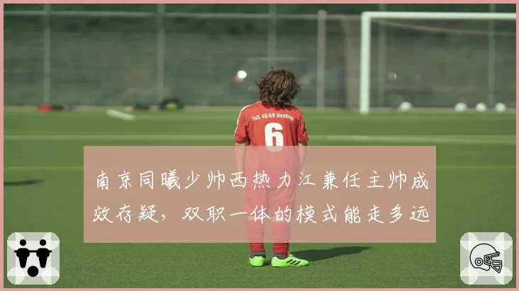 南京同曦少帅西热力江兼任主帅成效存疑,双职一体的模式能走多远?