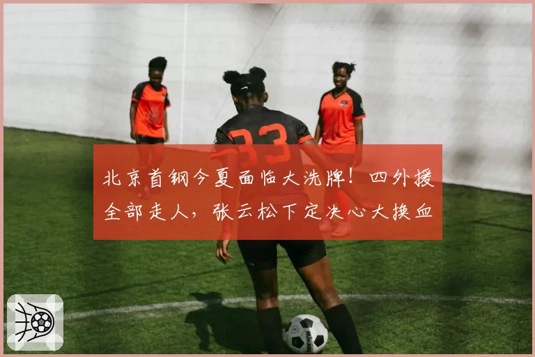 北京首钢今夏面临大洗牌！四外援全部走人，张云松下定决心大换血