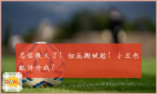 忍你很久了!彻底撕破脸!小丑也配评价我?