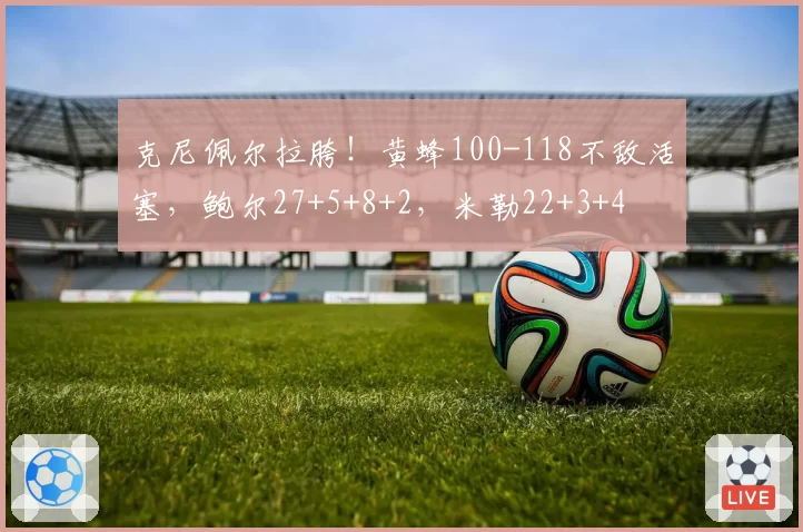 克尼佩尔拉胯!黄蜂100-118不敌活塞,鲍尔27+5+8+2,米勒22+3+4