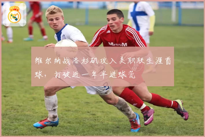 维尔纳战洛杉矶攻入美职联生涯首球，打破近一年半进球荒