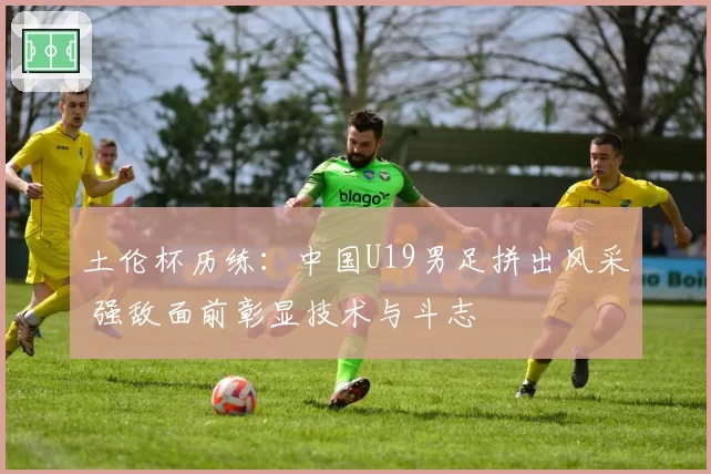 土伦杯历练：中国U19男足拼出风采 强敌面前彰显技术与斗志