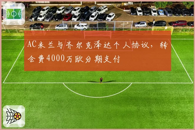 AC米兰与齐尔克泽达个人协议，转会费4000万欧分期支付