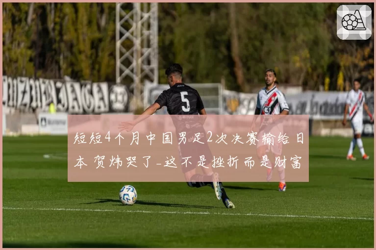 短短4个月中国男足2次决赛输给日本 贺炜哭了_这不是挫折而是财富