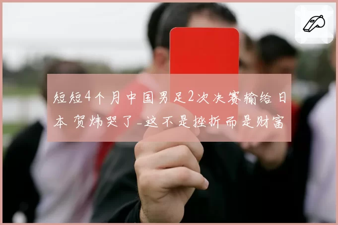 短短4个月中国男足2次决赛输给日本 贺炜哭了_这不是挫折而是财富
