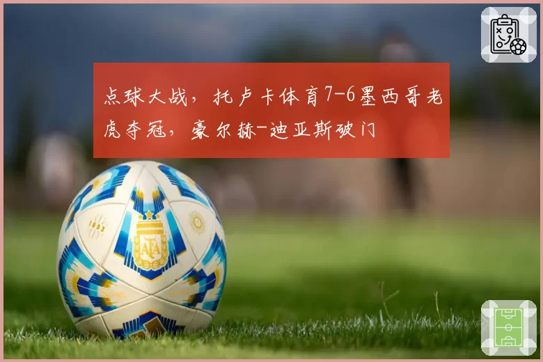 点球大战，托卢卡体育7-6墨西哥老虎夺冠，豪尔赫-迪亚斯破门
