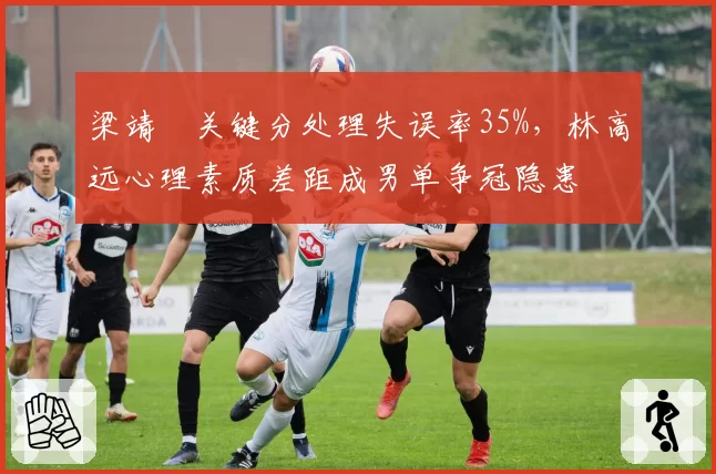 梁靖崑关键分处理失误率35%,林高远心理素质差距成男单争冠隐患