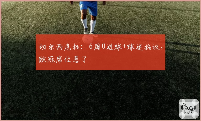 切尔西危机：6周0进球+球迷抗议，欧冠席位悬了